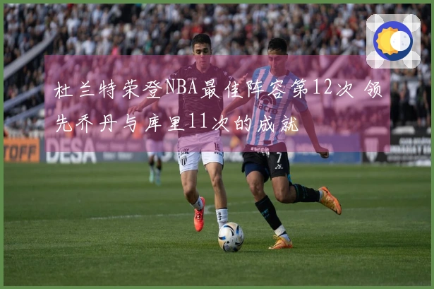 杜兰特荣登NBA最佳阵容第12次 领先乔丹与库里11次的成就